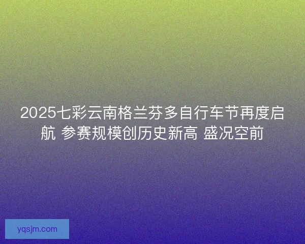 2025七彩云南格兰芬多自行车节再度启航 参赛规模创历史新高 盛况空前