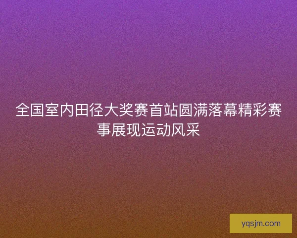 全国室内田径大奖赛首站圆满落幕精彩赛事展现运动风采