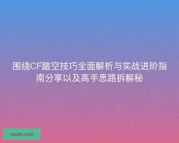 围绕CF踏空技巧全面解析与实战进阶指南分享以及高手思路拆解秘