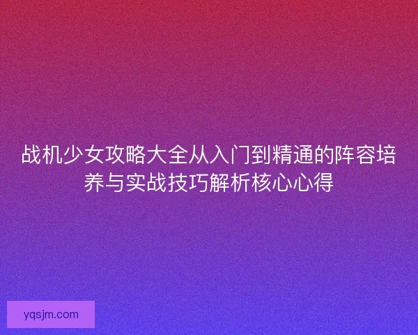 战机少女攻略大全从入门到精通的阵容培养与实战技巧解析核心心得