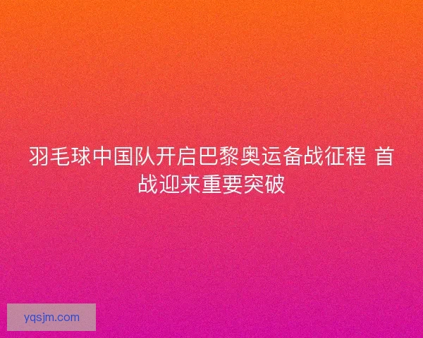 羽毛球中国队开启巴黎奥运备战征程 首战迎来重要突破