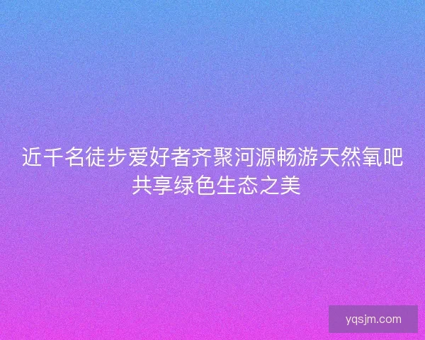 近千名徒步爱好者齐聚河源畅游天然氧吧 共享绿色生态之美