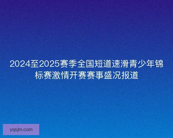 2024至2025赛季全国短道速滑青少年锦标赛激情开赛赛事盛况报道
