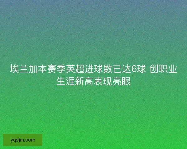 埃兰加本赛季英超进球数已达6球 创职业生涯新高表现亮眼