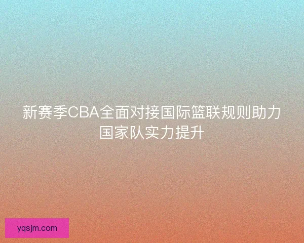 新赛季CBA全面对接国际篮联规则助力国家队实力提升
