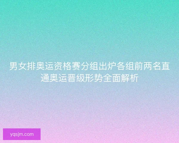 男女排奥运资格赛分组出炉各组前两名直通奥运晋级形势全面解析