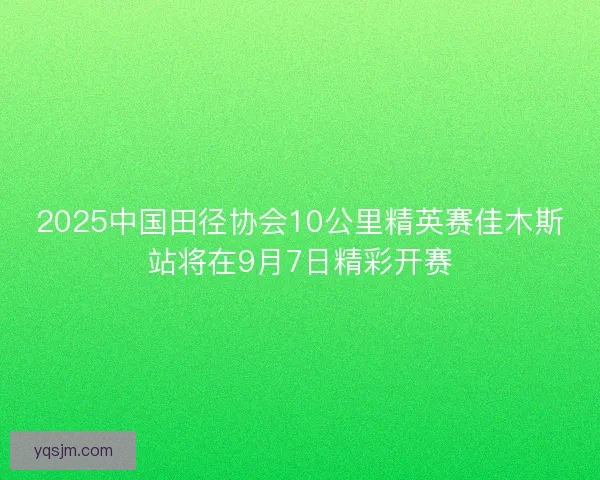 2025中国田径协会10公里精英赛佳木斯站将在9月7日精彩开赛