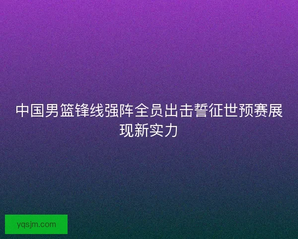 中国男篮锋线强阵全员出击誓征世预赛展现新实力