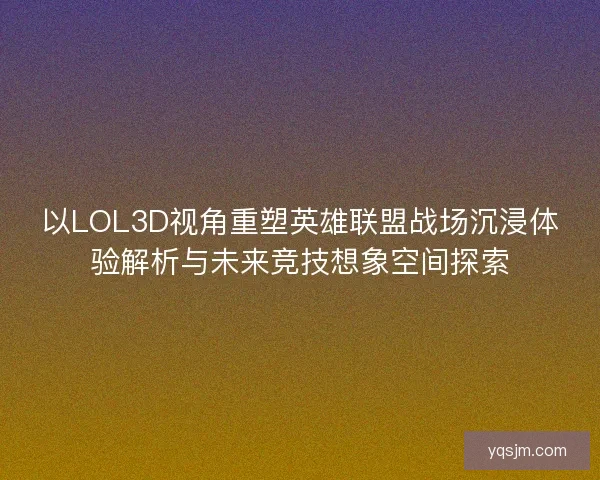 以LOL3D视角重塑英雄联盟战场沉浸体验解析与未来竞技想象空间探索