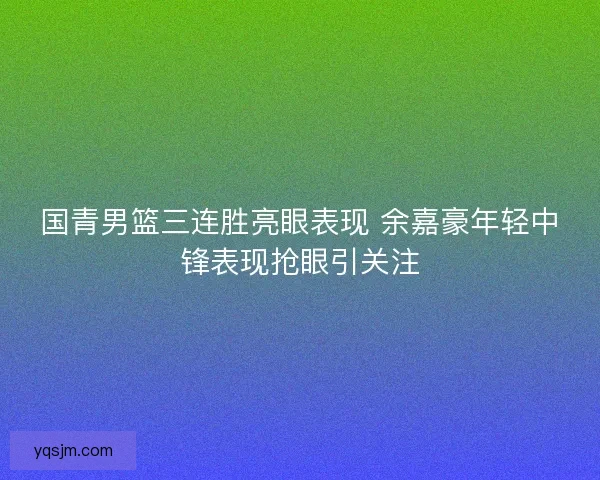 国青男篮三连胜亮眼表现 余嘉豪年轻中锋表现抢眼引关注