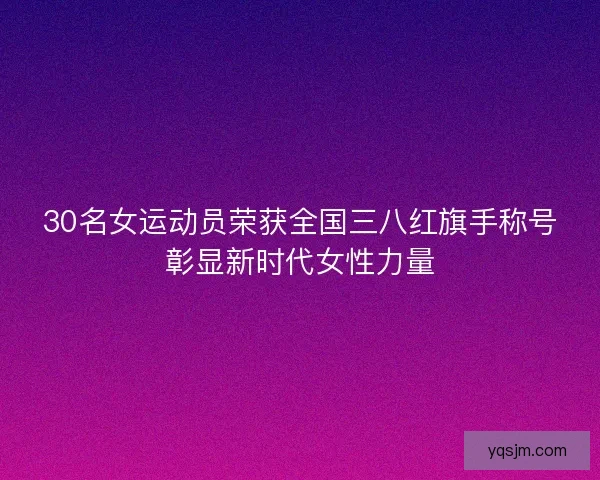 30名女运动员荣获全国三八红旗手称号彰显新时代女性力量