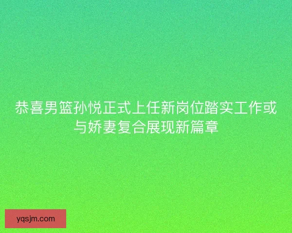 恭喜男篮孙悦正式上任新岗位踏实工作或与娇妻复合展现新篇章