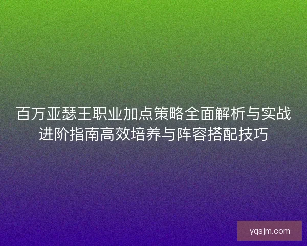 百万亚瑟王职业加点策略全面解析与实战进阶指南高效培养与阵容搭配技巧