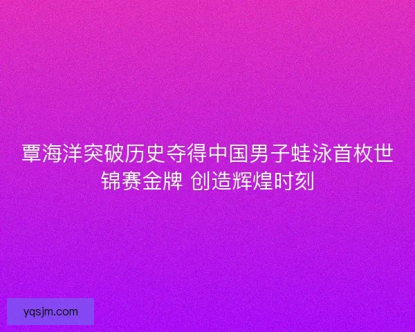 覃海洋突破历史夺得中国男子蛙泳首枚世锦赛金牌 创造辉煌时刻