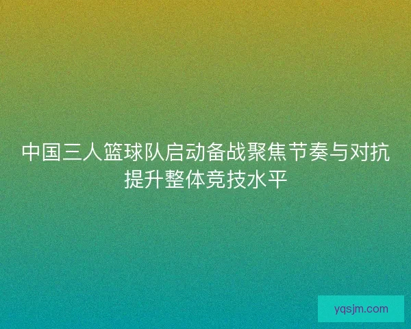 中国三人篮球队启动备战聚焦节奏与对抗提升整体竞技水平