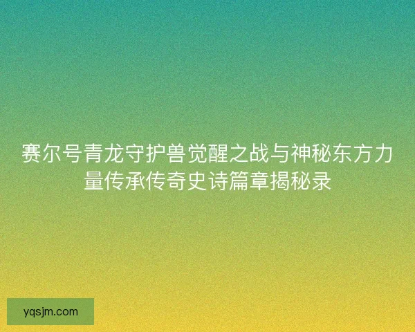 赛尔号青龙守护兽觉醒之战与神秘东方力量传承传奇史诗篇章揭秘录