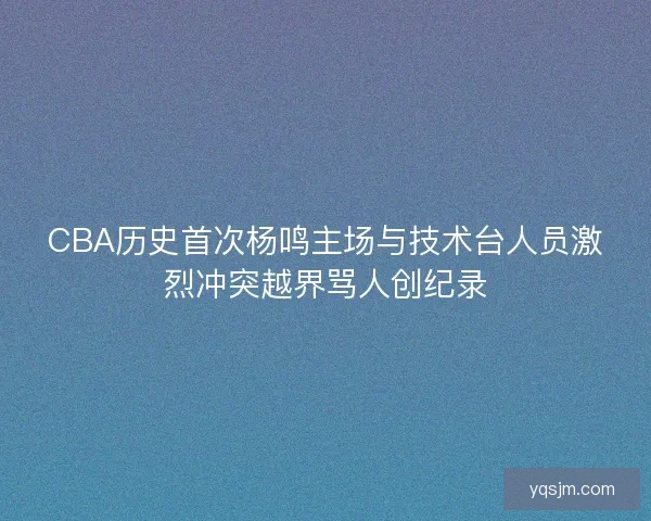 CBA历史首次杨鸣主场与技术台人员激烈冲突越界骂人创纪录