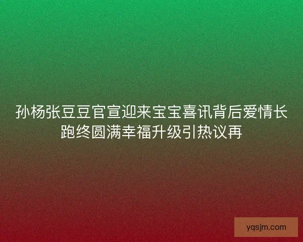 孙杨张豆豆官宣迎来宝宝喜讯背后爱情长跑终圆满幸福升级引热议再