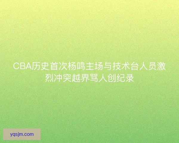 CBA历史首次杨鸣主场与技术台人员激烈冲突越界骂人创纪录