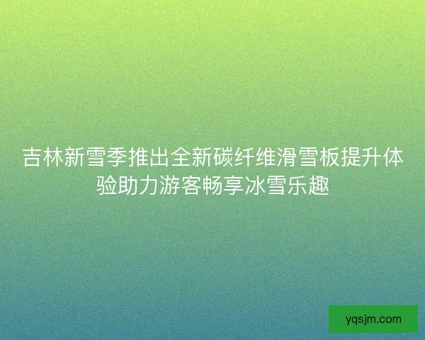 吉林新雪季推出全新碳纤维滑雪板提升体验助力游客畅享冰雪乐趣