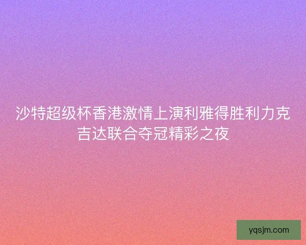 沙特超级杯香港激情上演利雅得胜利力克吉达联合夺冠精彩之夜