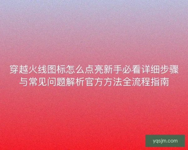 穿越火线图标怎么点亮新手必看详细步骤与常见问题解析官方方法全流程指南