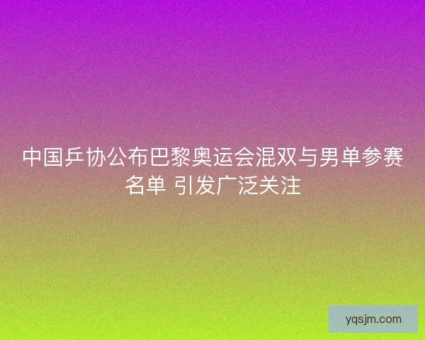 中国乒协公布巴黎奥运会混双与男单参赛名单 引发广泛关注