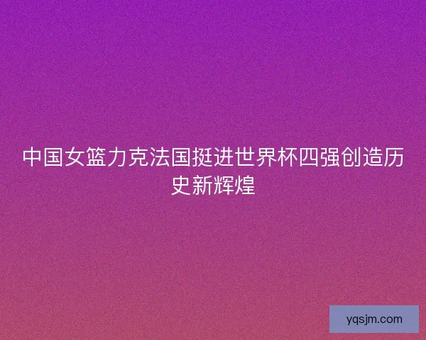 中国女篮力克法国挺进世界杯四强创造历史新辉煌