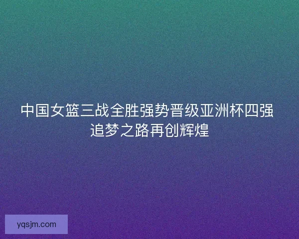 中国女篮三战全胜强势晋级亚洲杯四强 追梦之路再创辉煌