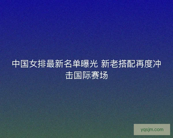 中国女排最新名单曝光 新老搭配再度冲击国际赛场