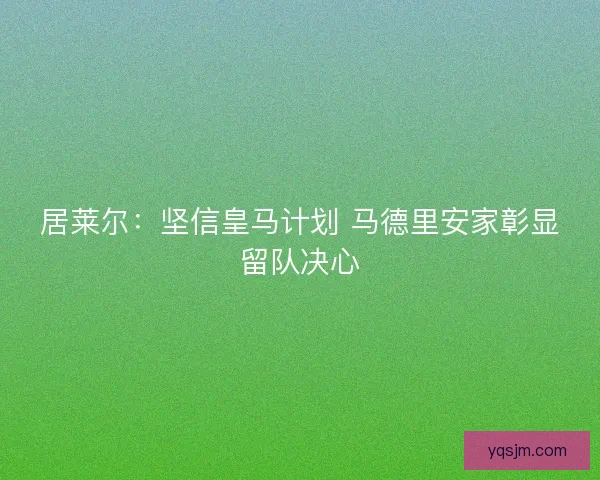 居莱尔：坚信皇马计划 马德里安家彰显留队决心